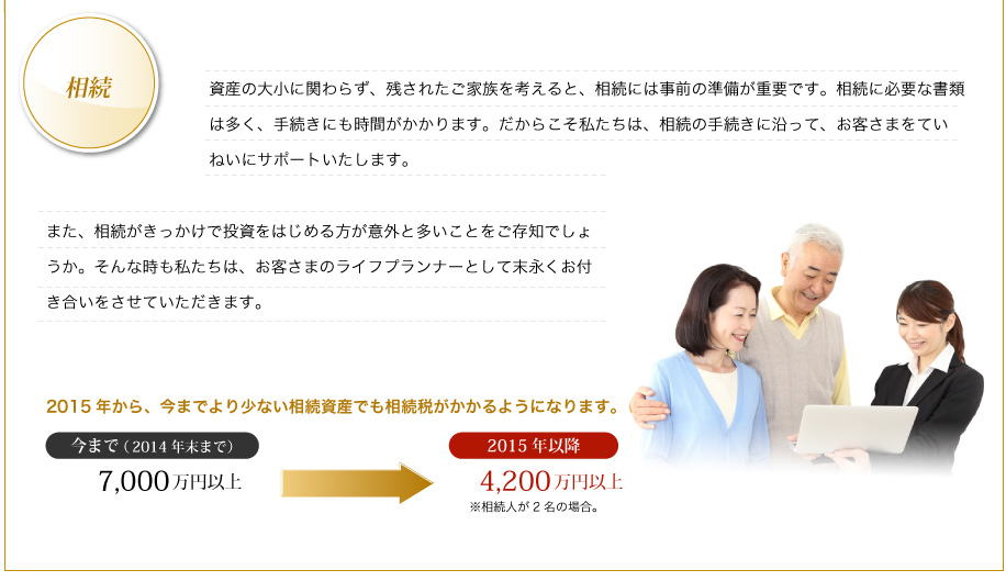 資産の大小に関わらず、残されたご家族を考えると、相続には事前の準備が重要です。相続に必要な書類は多く、手続きにも時間がかかります。だからこそ私たちは、相続の手続きに沿って、お客さまをていねいにサポートいたします。また、相続がきっかけで投資をはじめる方が意外と多いことをご存知でしょうか。そんな時も私たちは、お客さまのライフプランナーとして末永くお付き合いをさせていただきます。