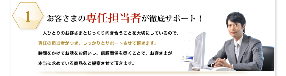 お客さまの専任担当者が徹底サポート！一人ひとりのお客さまとじっくり向き合うことを大切にしているので、専任の担当者がつき、しっかりとサポートさせて頂きます。時間をかけてお話をお伺いし、信頼関係を築くことで、お客さまが本当に求めている商品をご提案させて頂きます。