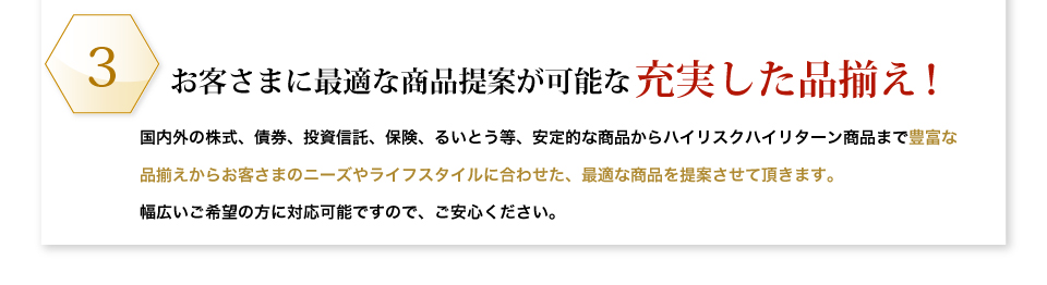 お客さまに最適な商品提案が可能な充実した品揃え！国内外の株式、債券、投資信託、保険、るいとう等、安定的な商品からハイリスクハイリターン商品まで豊富な品揃えからお客さまのニーズやライフスタイルに合わせた、最適な商品を提案させて頂きます。幅広いご希望の方に対応可能ですので、ご安心ください。