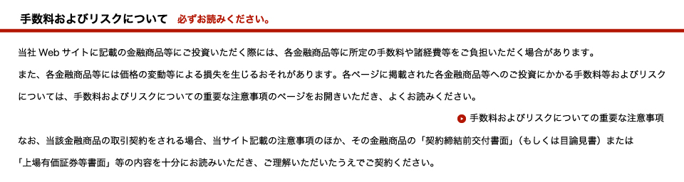 当社Webサイトに記載の金融商品等にご投資いただく際には、各金融商品等に所定の手数料や諸経費等をご負担いただく場合があります。また、各金融商品等には価格の変動等による損失を生じるおそれがあります。各ページに掲載された各金融商品等へのご投資にかかる手数料等およびリスクについては、手数料およびリスクについての重要な注意事項のページをお開きいただき、よくお読みください。なお、当該金融商品の取引契約をされる場合、当サイト記載の注意事項のほか、その金融商品の「契約締結前交付書面」（もしくは目論見書）または「上場有価証券等書面」等の内容を十分にお読みいただき、ご理解いただいたうえでご契約ください。